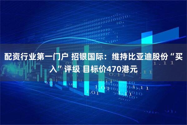 配资行业第一门户 招银国际：维持比亚迪股份“买入”评级 目标价470港元