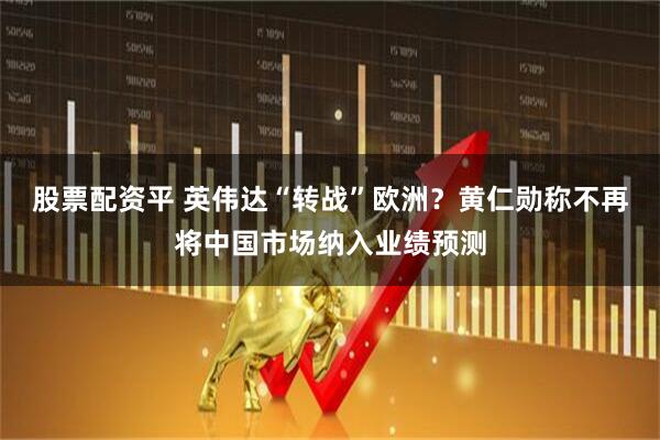 股票配资平 英伟达“转战”欧洲？黄仁勋称不再将中国市场纳入业绩预测