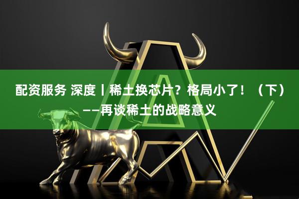配资服务 深度丨稀土换芯片？格局小了！（下）——再谈稀土的战略意义