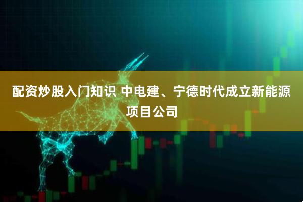 配资炒股入门知识 中电建、宁德时代成立新能源项目公司