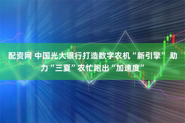 配资网 中国光大银行打造数字农机“新引擎” 助力“三夏”农忙跑出“加速度”