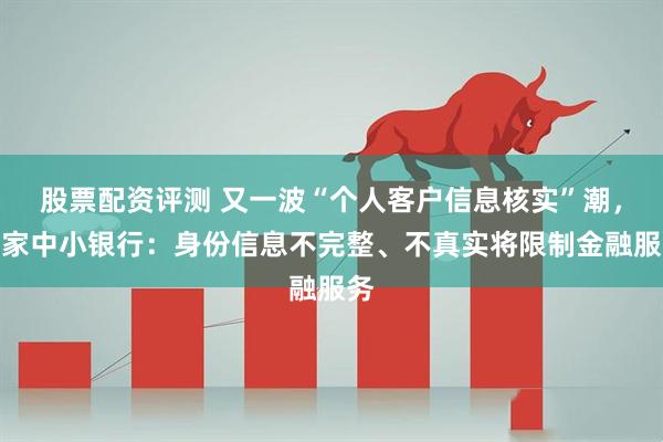 股票配资评测 又一波“个人客户信息核实”潮，多家中小银行：身份信息不完整、不真实将限制金融服务