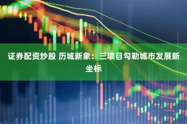 证券配资炒股 历城新象：三项目勾勒城市发展新坐标