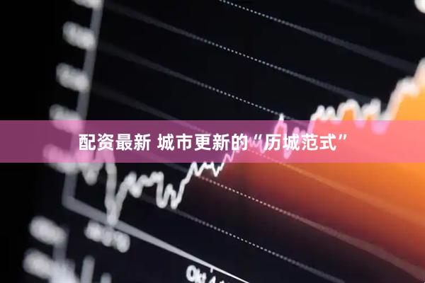 配资最新 城市更新的“历城范式”