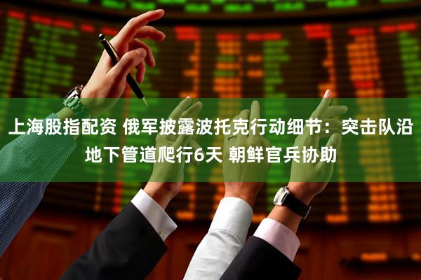 上海股指配资 俄军披露波托克行动细节：突击队沿地下管道爬行6天 朝鲜官兵协助