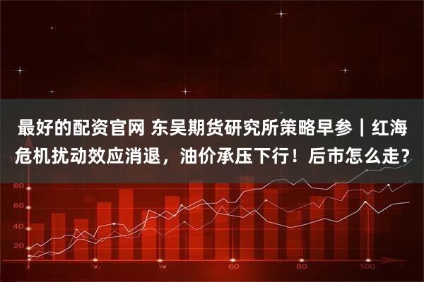 最好的配资官网 东吴期货研究所策略早参｜红海危机扰动效应消退，油价承压下行！后市怎么走？