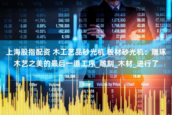 上海股指配资 木工艺品砂光机 板材砂光机：雕琢木艺之美的最后一道工序_雕刻_木材_进行了