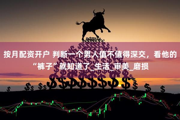 按月配资开户 判断一个男人值不值得深交，看他的“裤子”就知道了_生活_审美_磨损