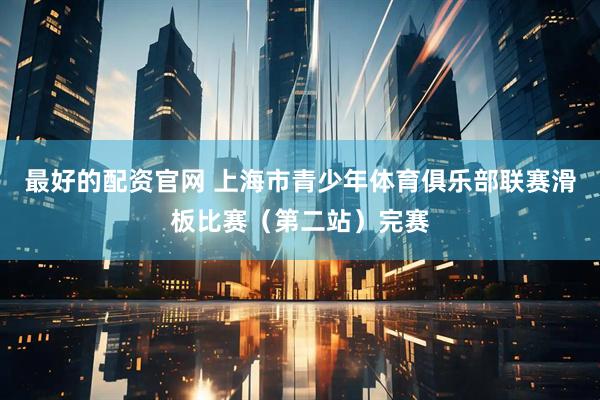 最好的配资官网 上海市青少年体育俱乐部联赛滑板比赛（第二站）完赛