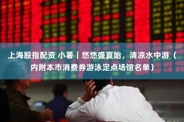 上海股指配资 小暑｜悠悠盛夏始，清凉水中游（内附本市消费券游泳定点场馆名单）