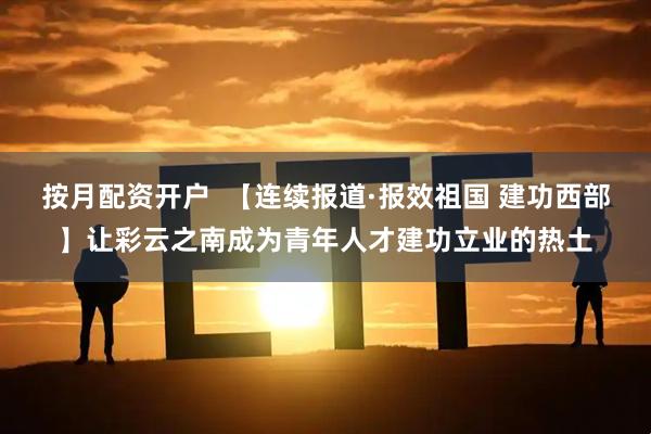 按月配资开户  【连续报道·报效祖国 建功西部】让彩云之南成为青年人才建功立业的热土
