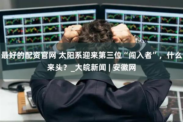 最好的配资官网 太阳系迎来第三位“闯入者”，什么来头？_大皖新闻 | 安徽网