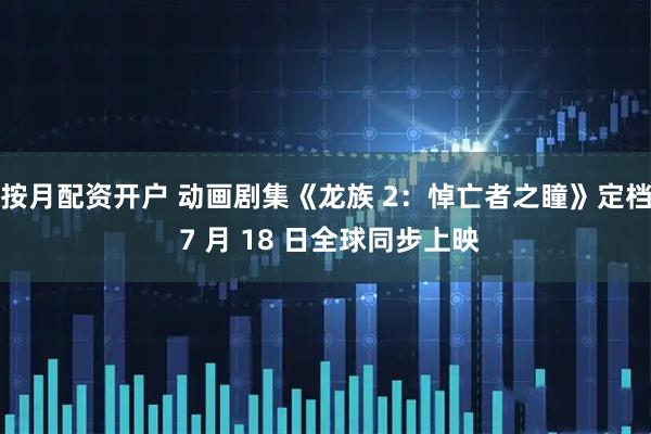 按月配资开户 动画剧集《龙族 2：悼亡者之瞳》定档 7 月 18 日全球同步上映