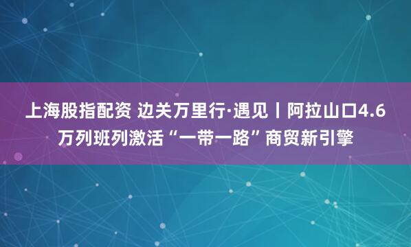 上海股指配资 边关万里行·遇见丨阿拉山口4.6万列班列激活“一带一路”商贸新引擎