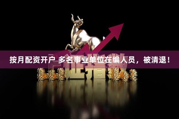 按月配资开户 多名事业单位在编人员，被清退！