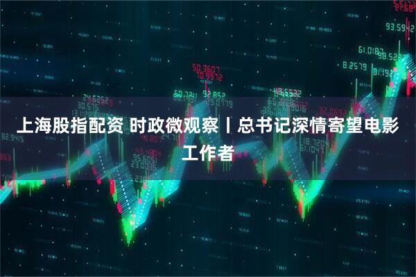 上海股指配资 时政微观察丨总书记深情寄望电影工作者