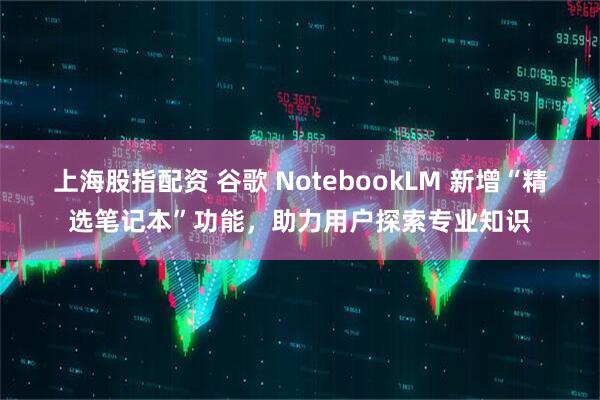 上海股指配资 谷歌 NotebookLM 新增“精选笔记本”功能，助力用户探索专业知识