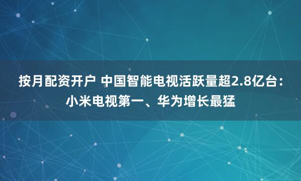 按月配资开户 中国智能电视活跃量超2.8亿台：小米电视第一、华为增长最猛