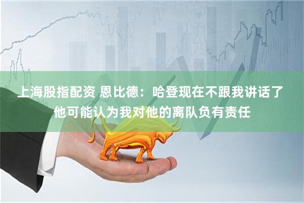 上海股指配资 恩比德：哈登现在不跟我讲话了 他可能认为我对他的离队负有责任