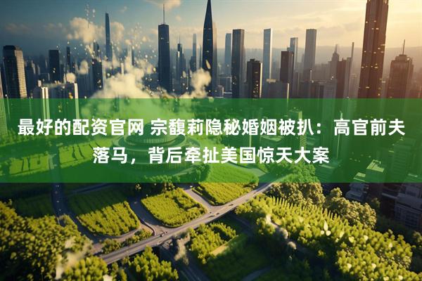 最好的配资官网 宗馥莉隐秘婚姻被扒：高官前夫落马，背后牵扯美国惊天大案