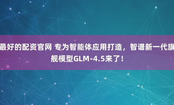 最好的配资官网 专为智能体应用打造，智谱新一代旗舰模型GLM-4.5来了！