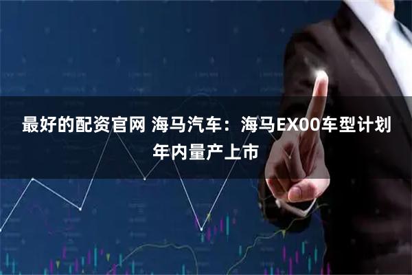 最好的配资官网 海马汽车：海马EX00车型计划年内量产上市