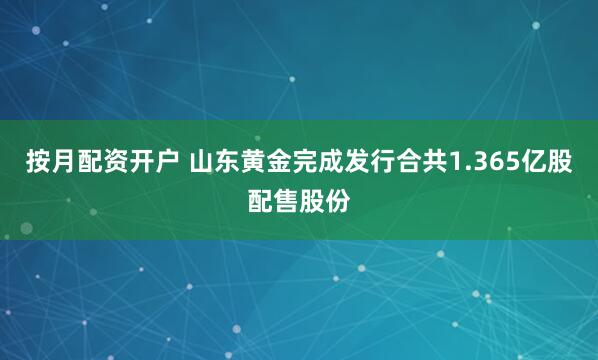 按月配资开户 山东黄金完成发行合共1.365亿股配售股份