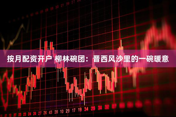 按月配资开户 柳林碗团：晋西风沙里的一碗暖意