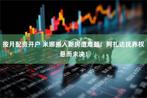 按月配资开户 米娜搬入新房遭难题：阿扎达抚养权悬而未决！