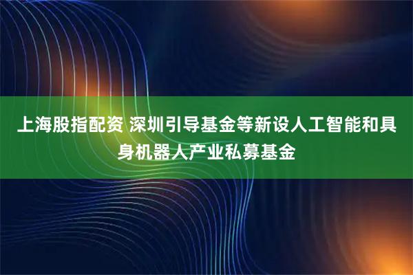 上海股指配资 深圳引导基金等新设人工智能和具身机器人产业私募基金
