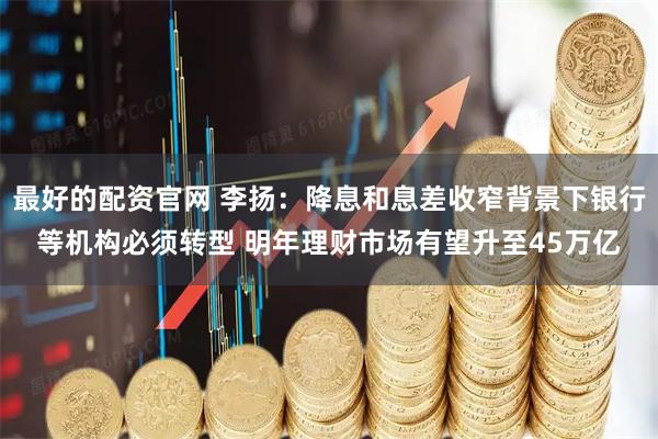最好的配资官网 李扬：降息和息差收窄背景下银行等机构必须转型 明年理财市场有望升至45万亿