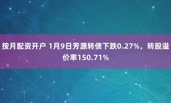 按月配资开户 1月9日芳源转债下跌0.27%，转股溢价率150.71%
